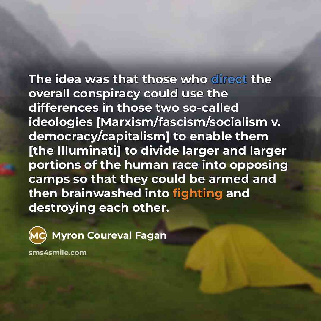 “The idea was that those who direct the overall conspiracy could use the differences in those two so-called ideologies [Marxism/fascism/socialism v. democracy/capitalism] to enable them [the Illuminati] to divide larger and larger portions of the human race into opposing camps so that they could be…” quote by Myron Coureval Fagan