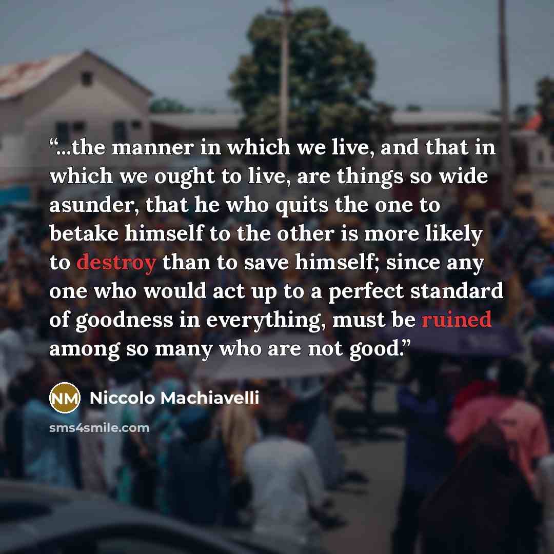 “...the manner in which we live, and that in which we ought to live, are things so wide asunder, that he who quits the one to betake himself to the other is more likely to destroy than to save himself; since any one who would act up to a perfect standard of goodness in everything, must be ruined…” quote by Niccolò Machiavelli