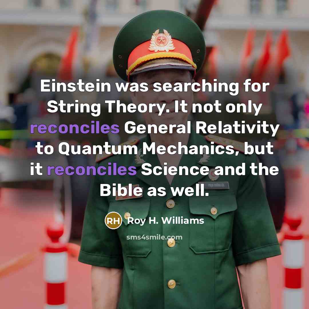 “Einstein was searching for String Theory. It not only reconciles General Relativity to Quantum Mechanics, but it reconciles Science and the Bible as well.” quote by Roy H. Williams