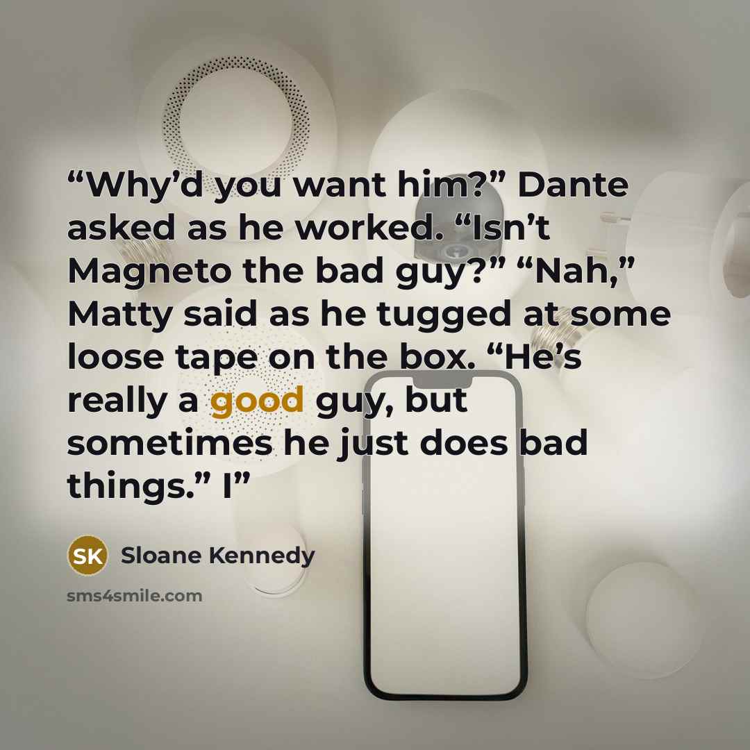 “Why’d you want him?” Dante asked as he worked. “Isn’t Magneto the bad guy?” “Nah,” Matty said as he tugged at some loose tape on the box. “He’s really a good guy, but sometimes he just does bad things.” I” quote by Sloane Kennedy