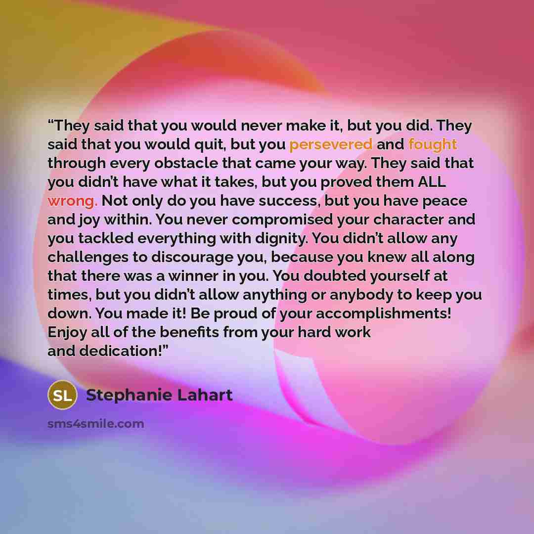 “They said that you would never make it, but you did. They said that you would quit, but you persevered and fought through every obstacle that came your way. They said that you didn’t have what it takes, but you proved them ALL wrong. Not only do you have success, but you have peace and joy within…” quote by Stephanie Lahart
