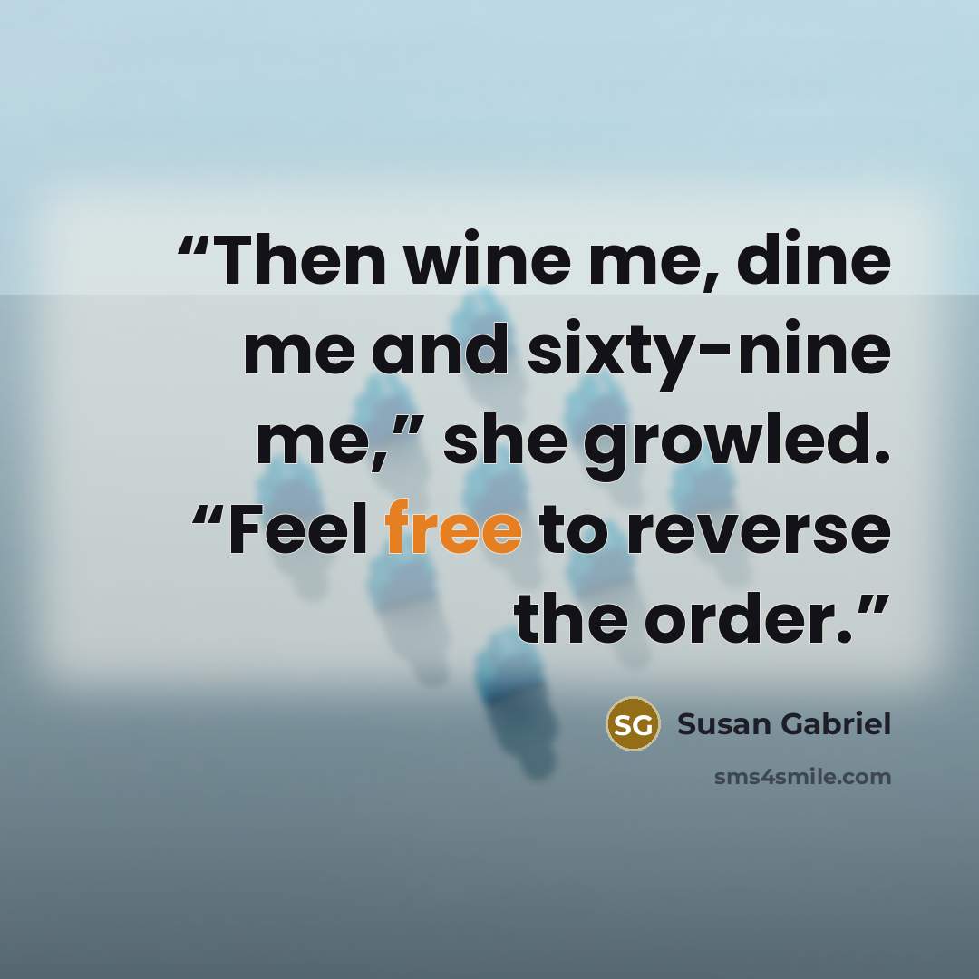 “Then wine me, dine me and sixty-nine me,” she growled. “Feel free to reverse the order.” quote by Susan Gabriel