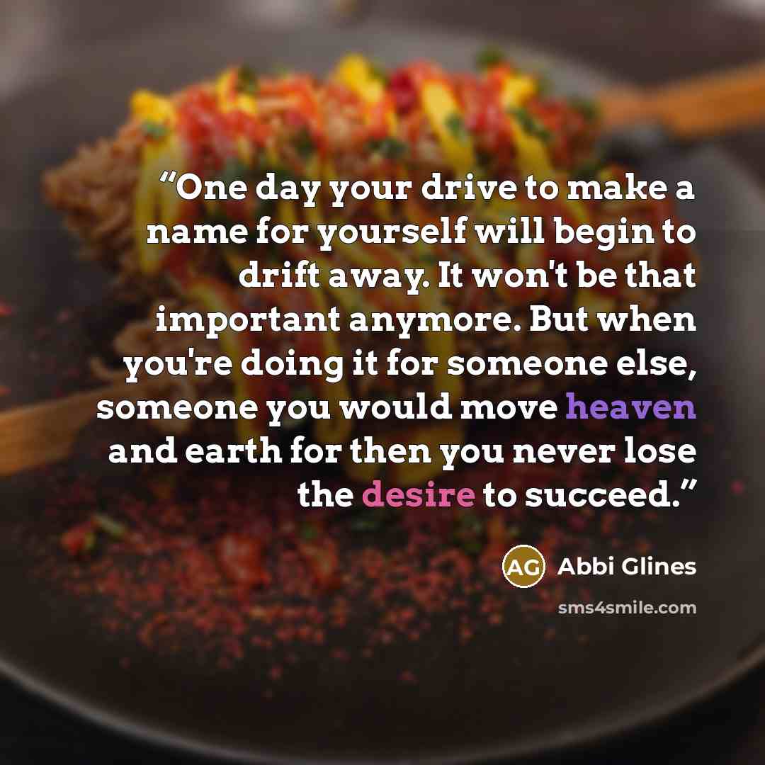 “One day your drive to make a name for yourself will begin to drift away. It won't be that important anymore. But when you're doing it for someone else, someone you would move heaven and earth for then you never lose the desire to succeed.” quote by Abbi Glines