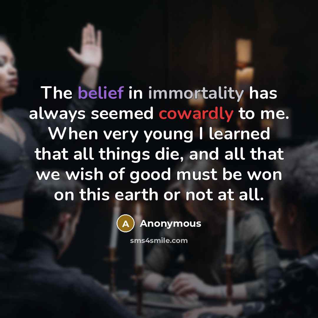 “The belief in immortality has always seemed cowardly to me. When very young I learned that all things die, and all that we wish of good must be won on this earth or not at all.” quote by Anonymous