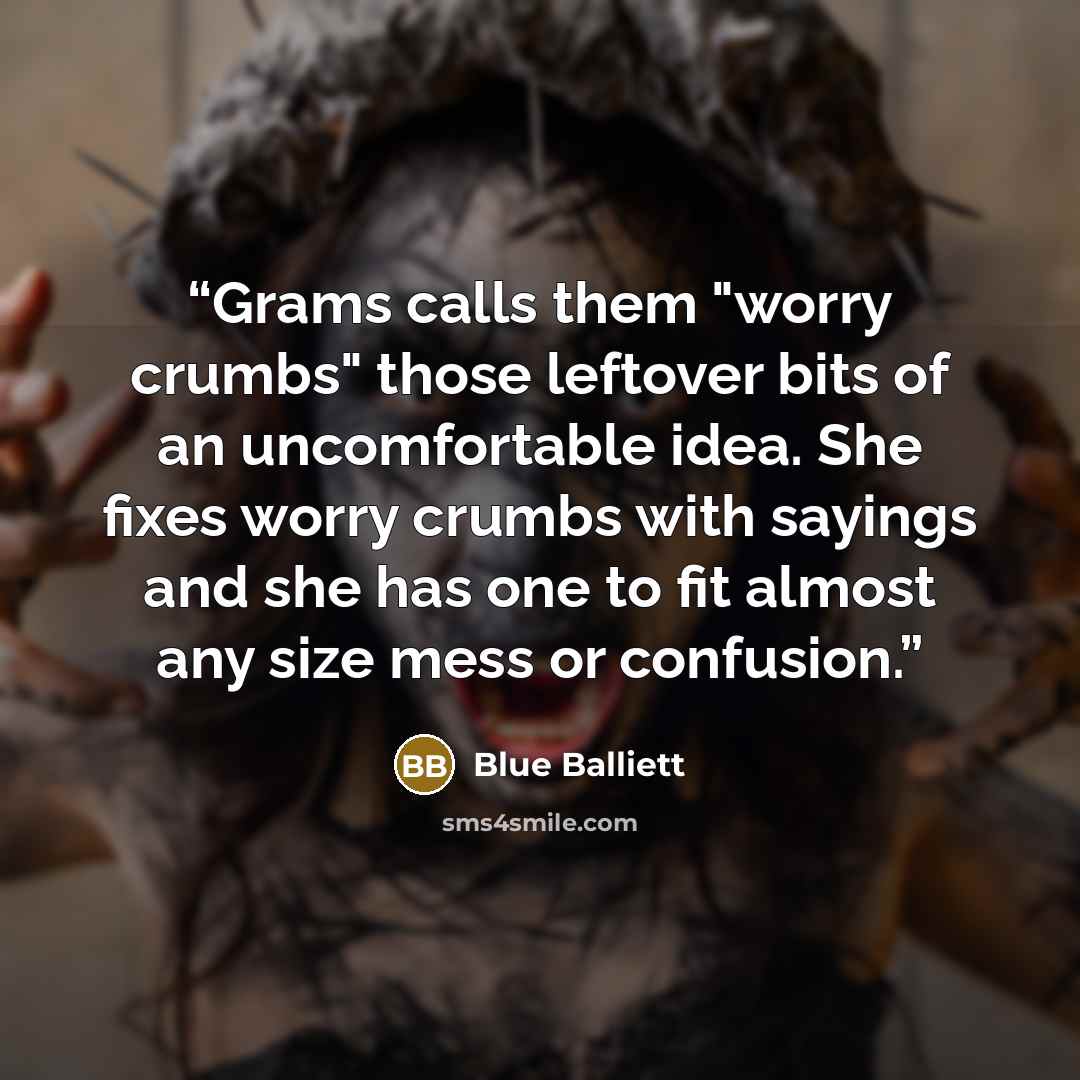 “Grams calls them "worry crumbs" those leftover bits of an uncomfortable idea. She fixes worry crumbs with sayings and she has one to fit almost any size mess or confusion.” quote by Blue Balliett