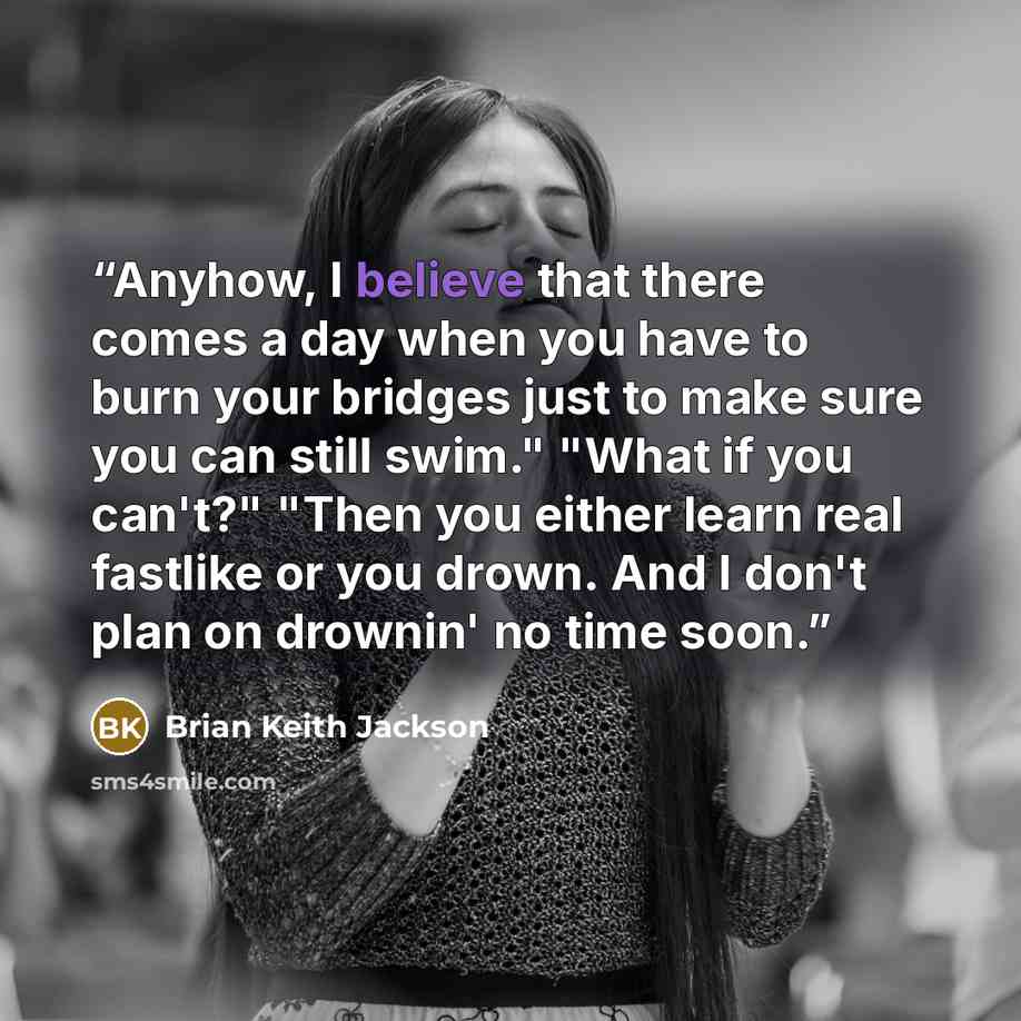 “Anyhow, I believe that there comes a day when you have to burn your bridges just to make sure you can still swim." "What if you can't?" "Then you either learn real fastlike or you drown. And I don't plan on drownin' no time soon.” quote by Brian Keith Jackson