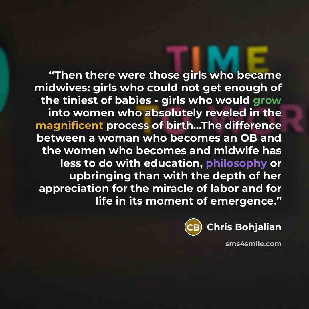 “Then there were those girls who became midwives: girls who could not get enough of the tiniest of babies - girls who would grow into women who absolutely reveled in the magnificent process of birth...The difference between a woman who becomes an OB and the women who becomes and midwife has less to…” quote by Chris Bohjalian