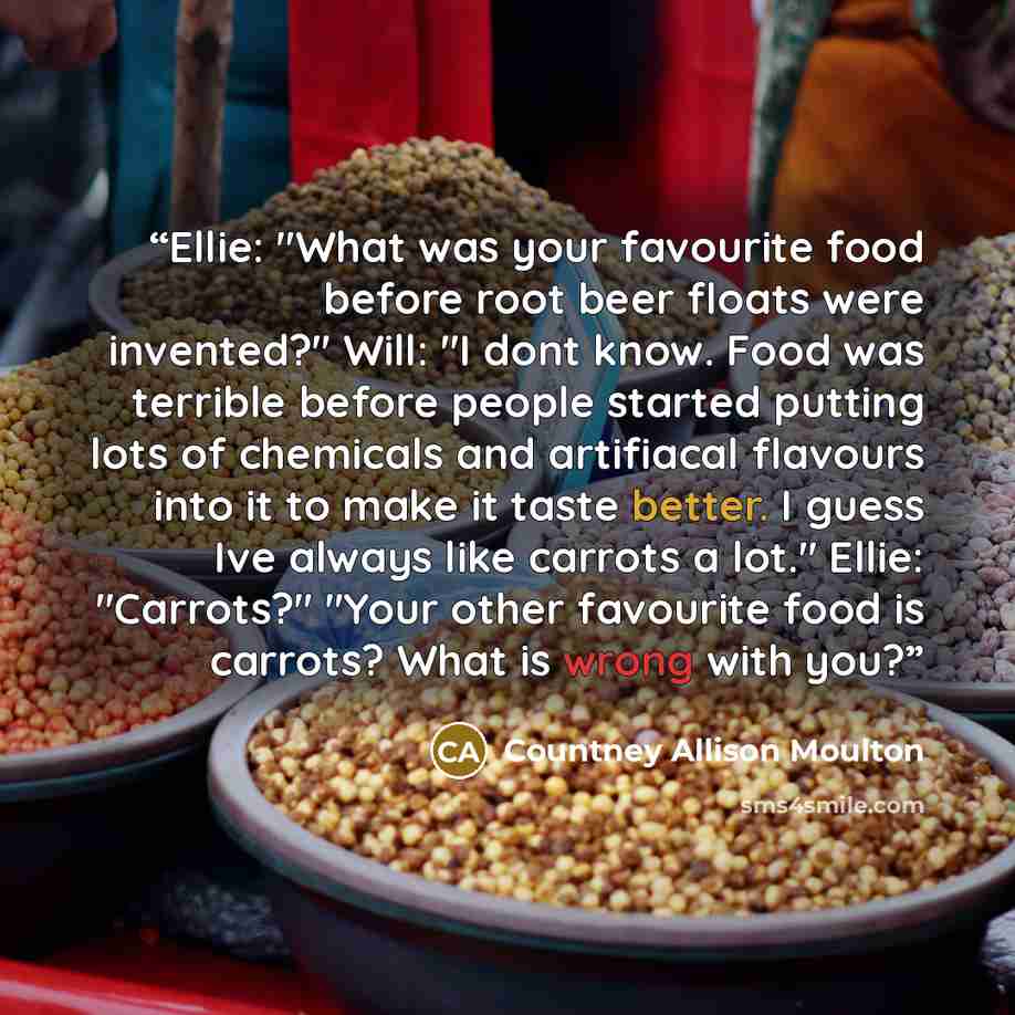 “Ellie: "What was your favourite food before root beer floats were invented?" Will: "I dont know. Food was terrible before people started putting lots of chemicals and artifiacal flavours into it to make it taste better. I guess Ive always like carrots a lot." Ellie: "Carrots?" "Your other…” quote by Countney Allison Moulton