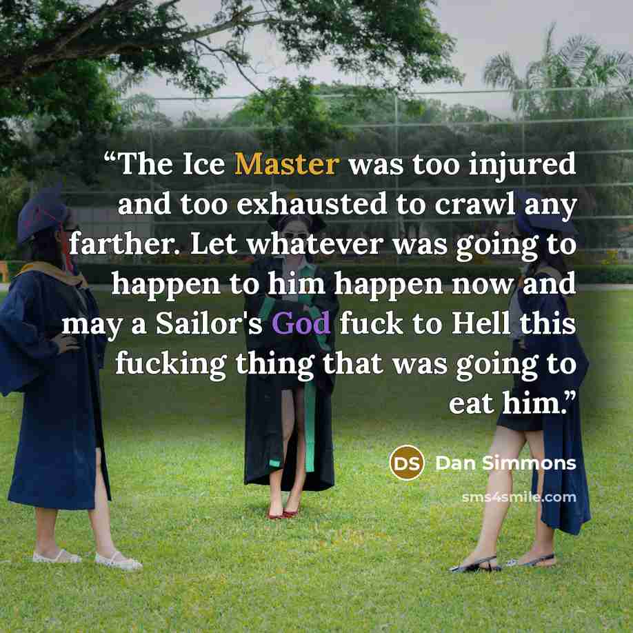 “The Ice Master was too injured and too exhausted to crawl any farther. Let whatever was going to happen to him happen now and may a Sailor's God fuck to Hell this fucking thing that was going to eat him.” quote by Dan Simmons