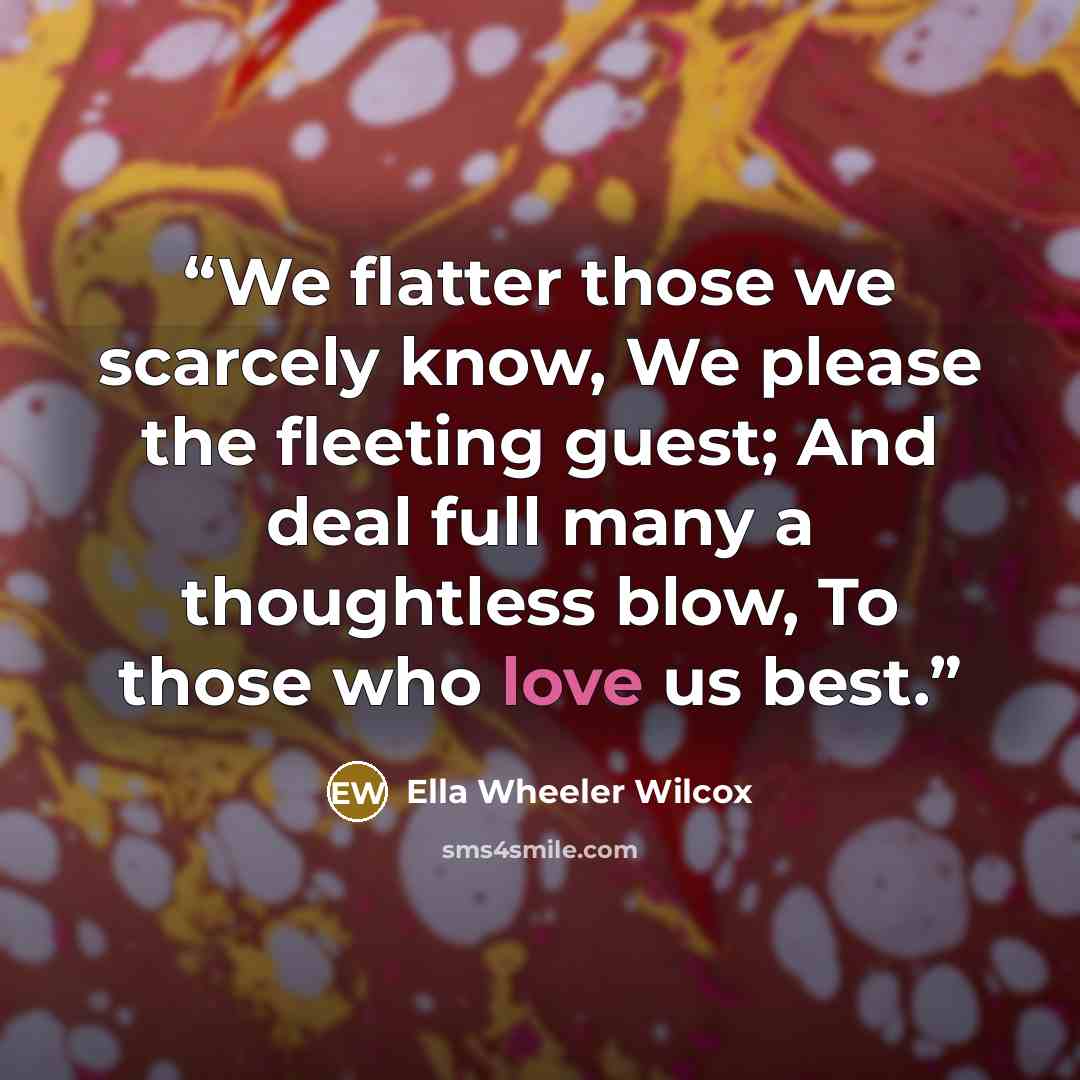 “We flatter those we scarcely know, We please the fleeting guest; And deal full many a thoughtless blow, To those who love us best.” quote by Ella Wheeler Wilcox