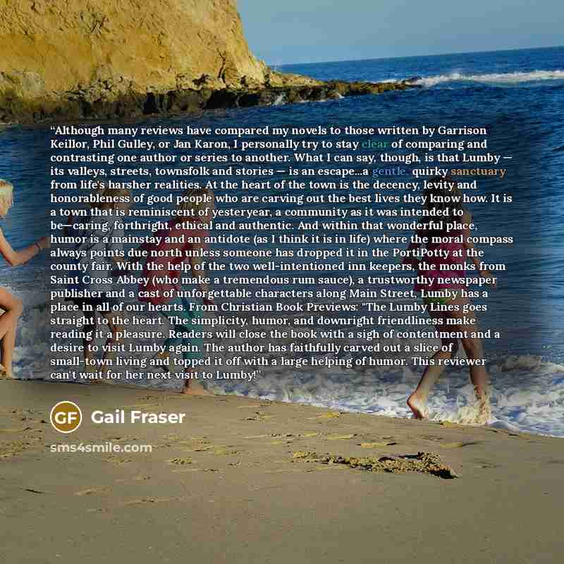 “Although many reviews have compared my novels to those written by Garrison Keillor, Phil Gulley, or Jan Karon, I personally try to stay clear of comparing and contrasting one author or series to another. What I can say, though, is that Lumby — its valleys, streets, townsfolk and stories — is an…” quote by Gail Fraser