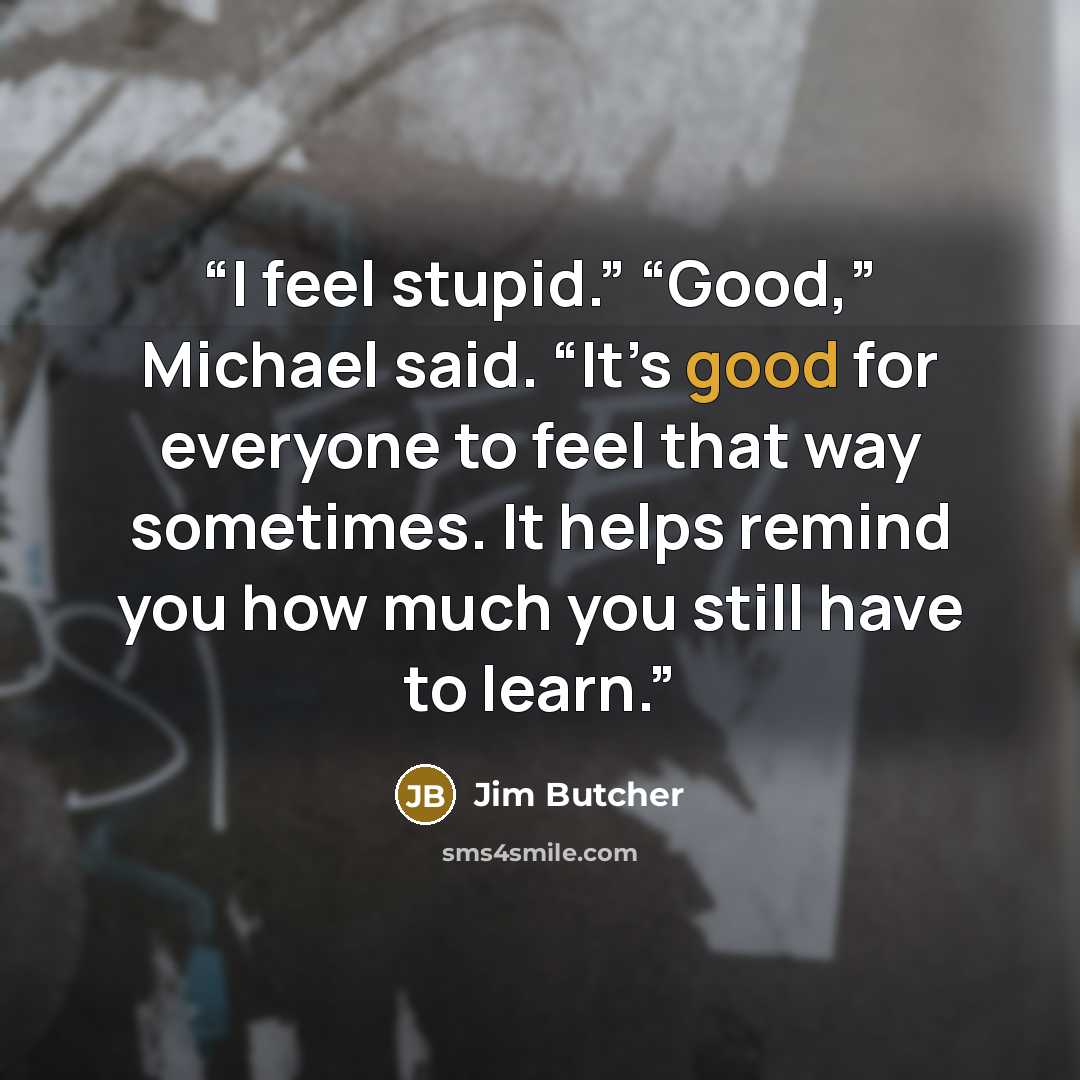 “I feel stupid.” “Good,” Michael said. “It’s good for everyone to feel that way sometimes. It helps remind you how much you still have to learn.” quote by Jim Butcher