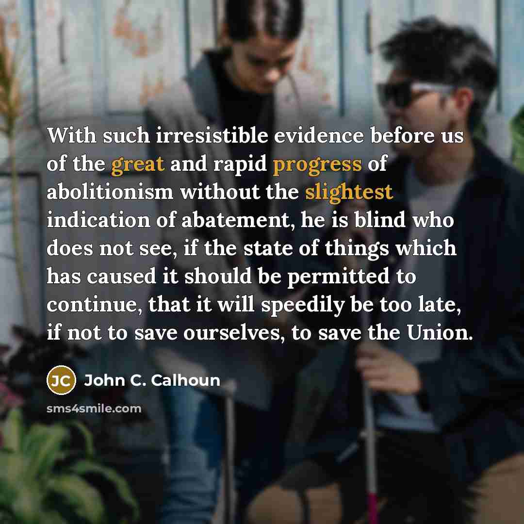 “With such irresistible evidence before us of the great and rapid progress of abolitionism without the slightest indication of abatement, he is blind who does not see, if the state of things which has caused it should be permitted to continue, that it will speedily be too late, if not to save…” quote by John C. Calhoun