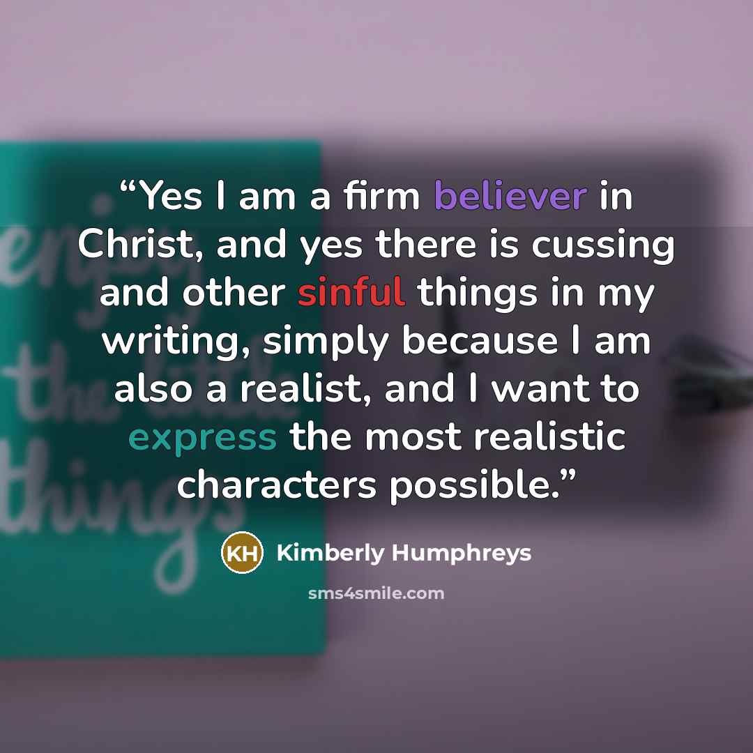 “Yes I am a firm believer in Christ, and yes there is cussing and other sinful things in my writing, simply because I am also a realist, and I want to express the most realistic characters possible.” quote by Kimberly Humphreys