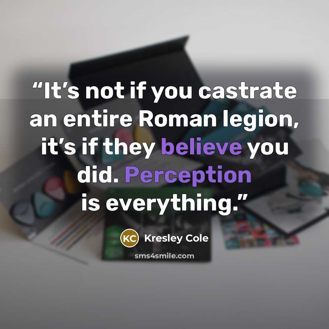 “It’s not if you castrate an entire Roman legion, it’s if they believe you did. Perception is everything.” quote by Kresley Cole