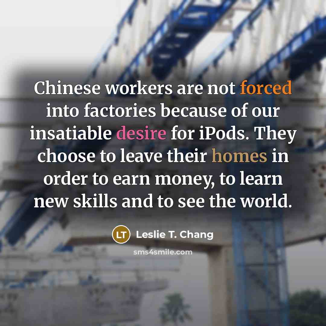 “Chinese workers are not forced into factories because of our insatiable desire for iPods. They choose to leave their homes in order to earn money, to learn new skills and to see the world.” quote by Leslie T. Chang