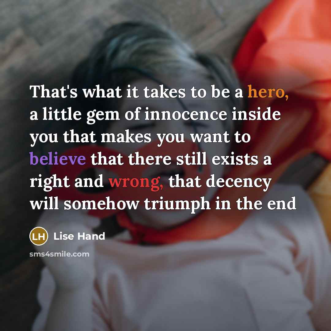 “That's what it takes to be a hero, a little gem of innocence inside you that makes you want to believe that there still exists a right and wrong, that decency will somehow triumph in the end” quote by Lise Hand