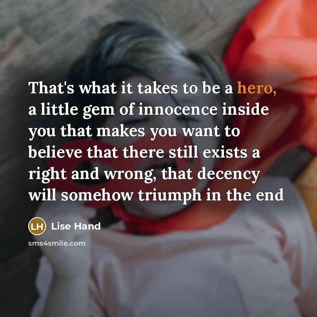 “That's what it takes to be a hero, a little gem of innocence inside you that makes you want to believe that there still exists a right and wrong, that decency will somehow triumph in the end” quote by Lise Hand