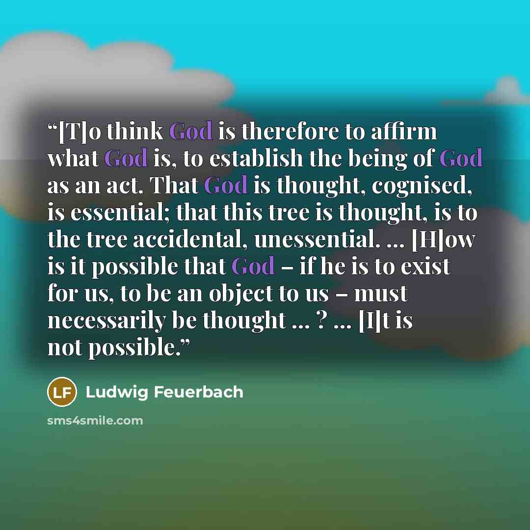“[T]o think God is therefore to affirm what God is, to establish the being of God as an act. That God is thought, cognised, is essential; that this tree is thought, is to the tree accidental, unessential. … [H]ow is it possible that God – if he is to exist for us, to be an object to us – must…” quote by Ludwig Feuerbach