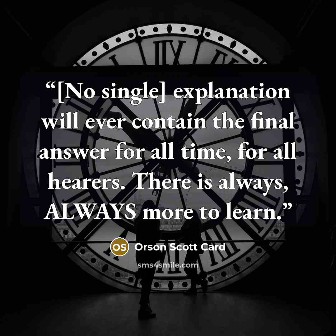 “[No single] explanation will ever contain the final answer for all time, for all hearers. There is always, ALWAYS more to learn.” quote by Orson Scott Card