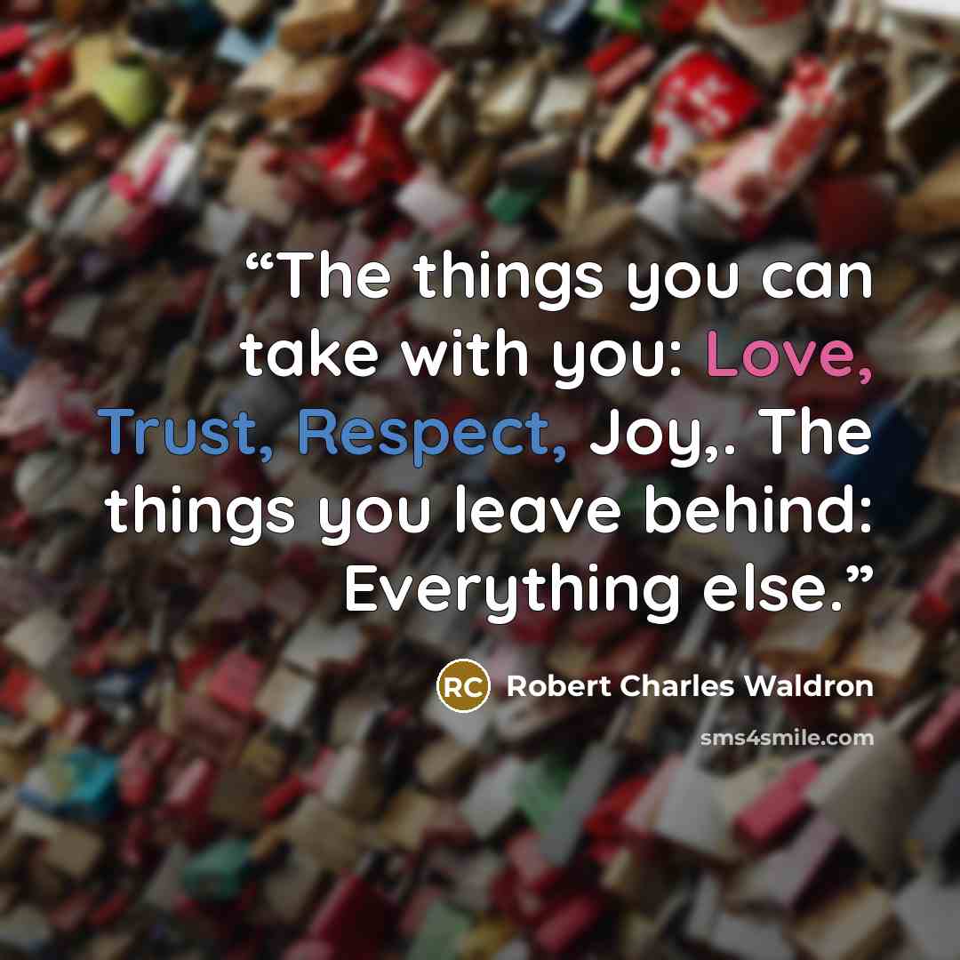 “The things you can take with you: Love, Trust, Respect, Joy,. The things you leave behind: Everything else.” quote by Robert Charles Waldron