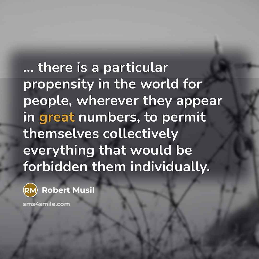 “... there is a particular propensity in the world for people, wherever they appear in great numbers, to permit themselves collectively everything that would be forbidden them individually.” quote by Robert Musil