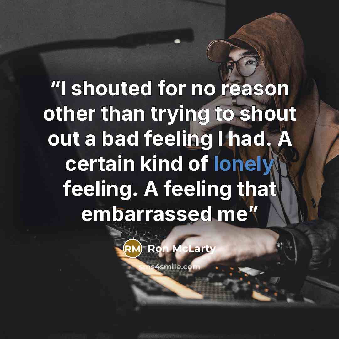 “I shouted for no reason other than trying to shout out a bad feeling I had. A certain kind of lonely feeling. A feeling that embarrassed me” quote by Ron McLarty