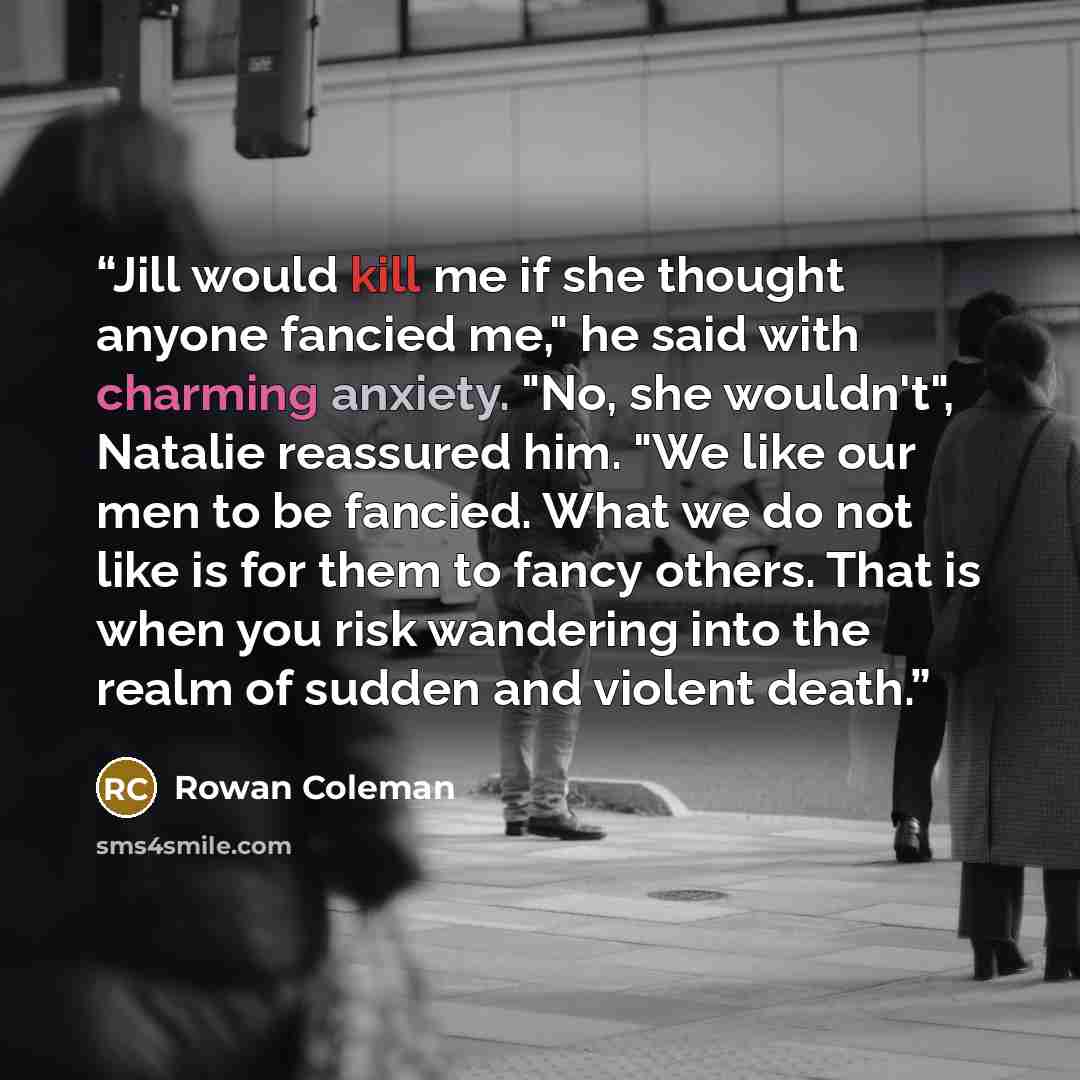 “Jill would kill me if she thought anyone fancied me," he said with charming anxiety. "No, she wouldn't", Natalie reassured him. "We like our men to be fancied. What we do not like is for them to fancy others. That is when you risk wandering into the realm of sudden and violent death.” quote by Rowan Coleman