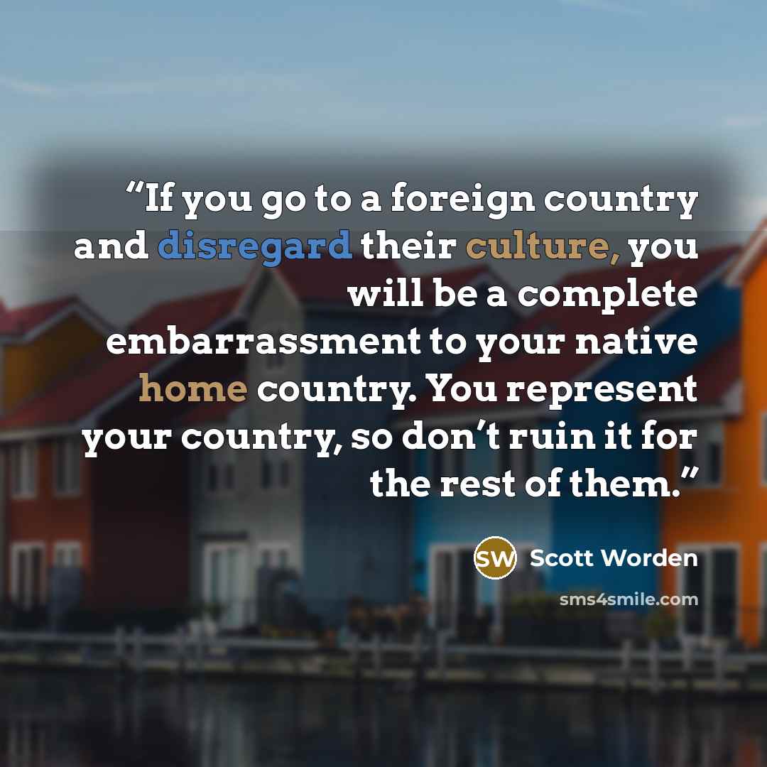 “If you go to a foreign country and disregard their culture, you will be a complete embarrassment to your native home country. You represent your country, so don’t ruin it for the rest of them.” quote by Scott Worden