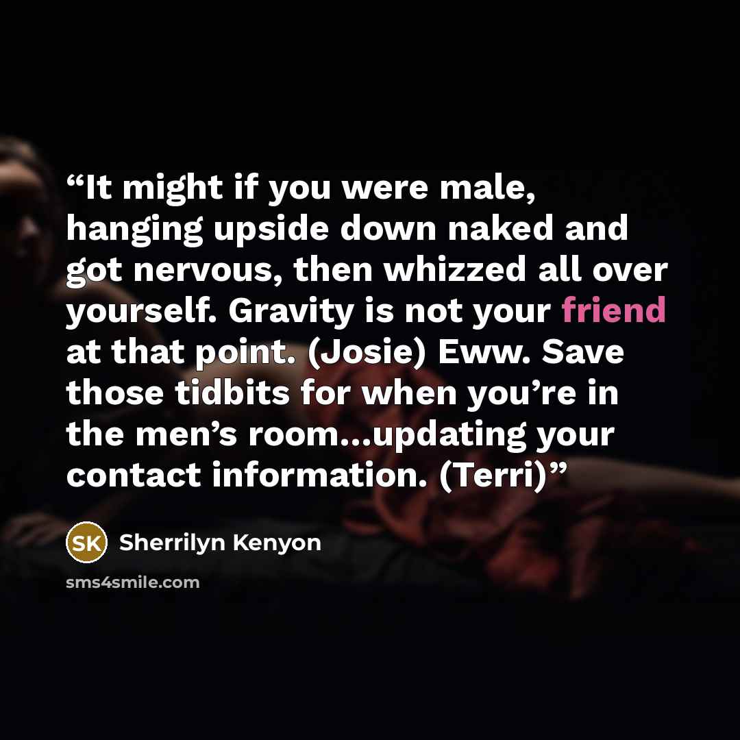 “It might if you were male, hanging upside down naked and got nervous, then whizzed all over yourself. Gravity is not your friend at that point. (Josie) Eww. Save those tidbits for when you’re in the men’s room…updating your contact information. (Terri)” quote by Sherrilyn Kenyon