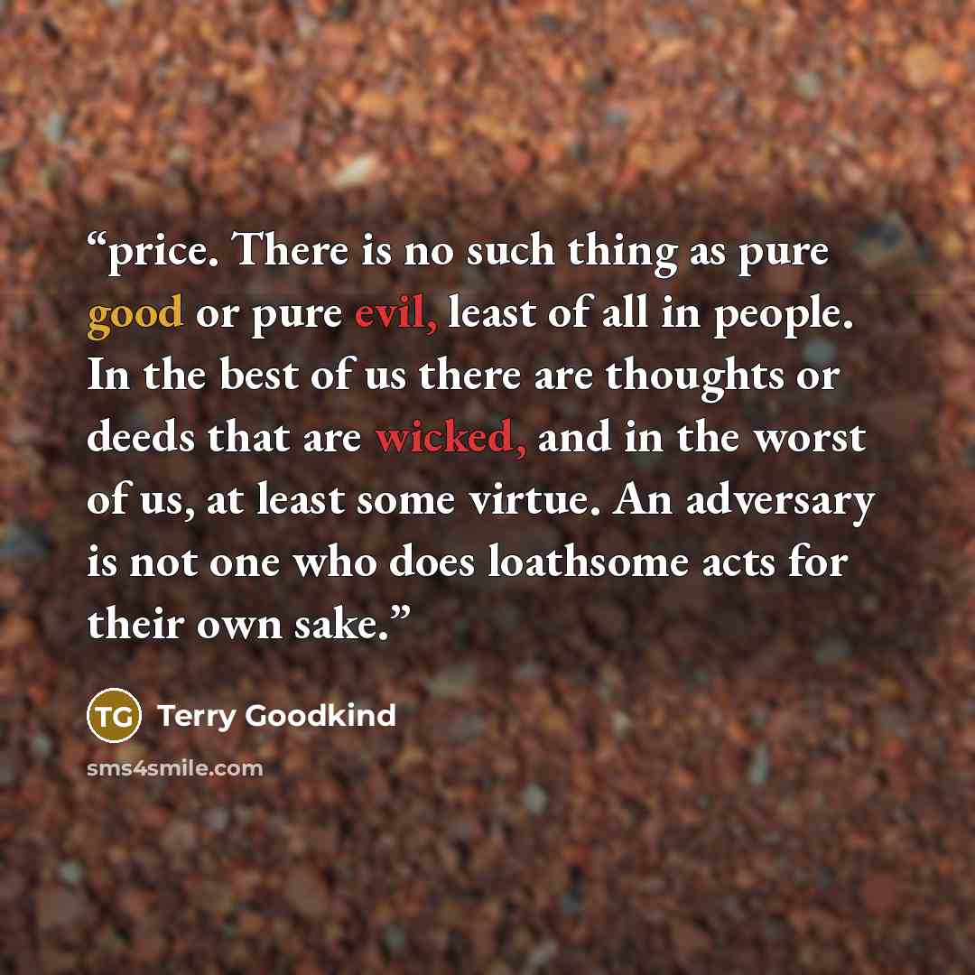 “price. There is no such thing as pure good or pure evil, least of all in people. In the best of us there are thoughts or deeds that are wicked, and in the worst of us, at least some virtue. An adversary is not one who does loathsome acts for their own sake.” quote by Terry Goodkind
