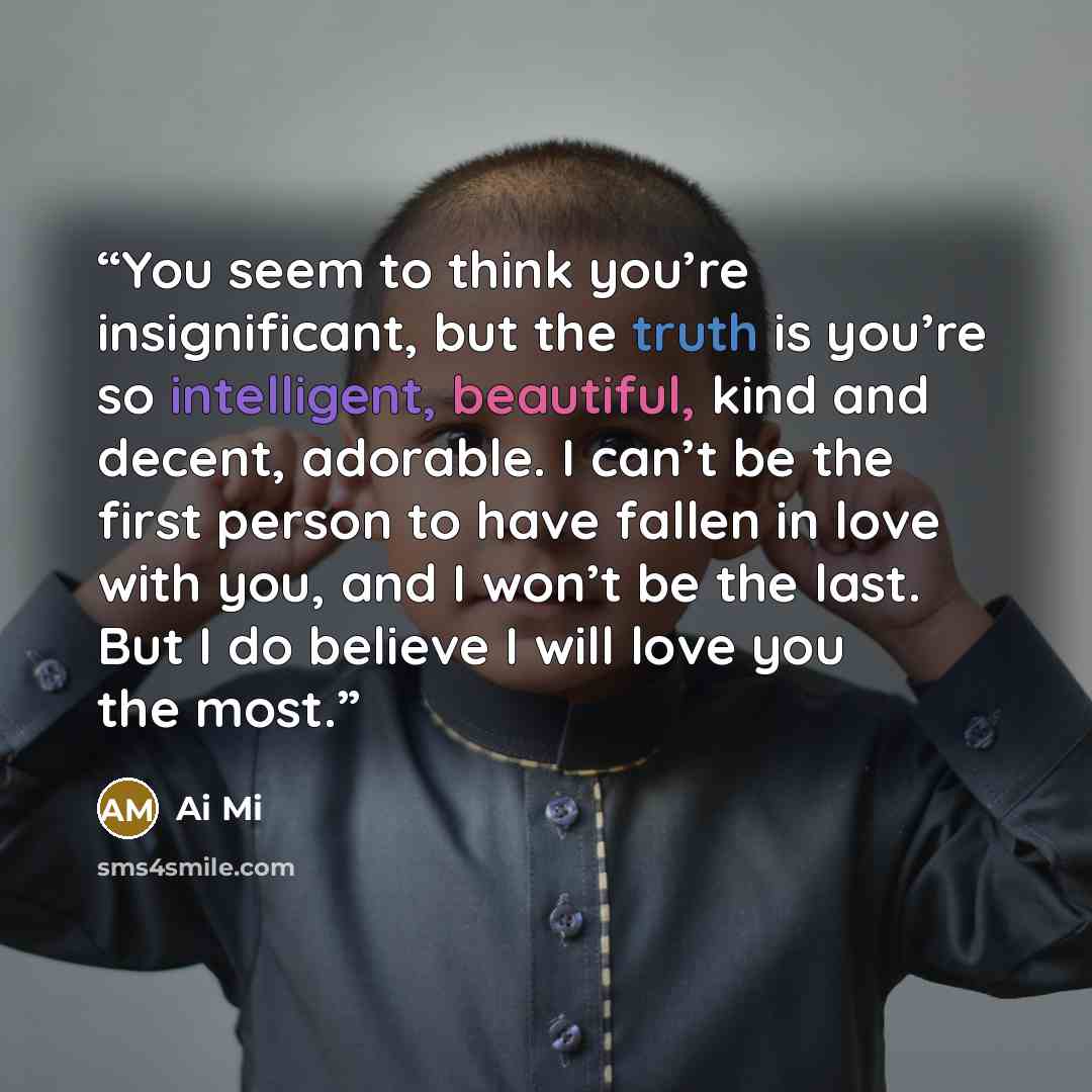 “You seem to think you’re insignificant, but the truth is you’re so intelligent, beautiful, kind and decent, adorable. I can’t be the first person to have fallen in love with you, and I won’t be the last. But I do believe I will love you the most.” quote by Ai Mi