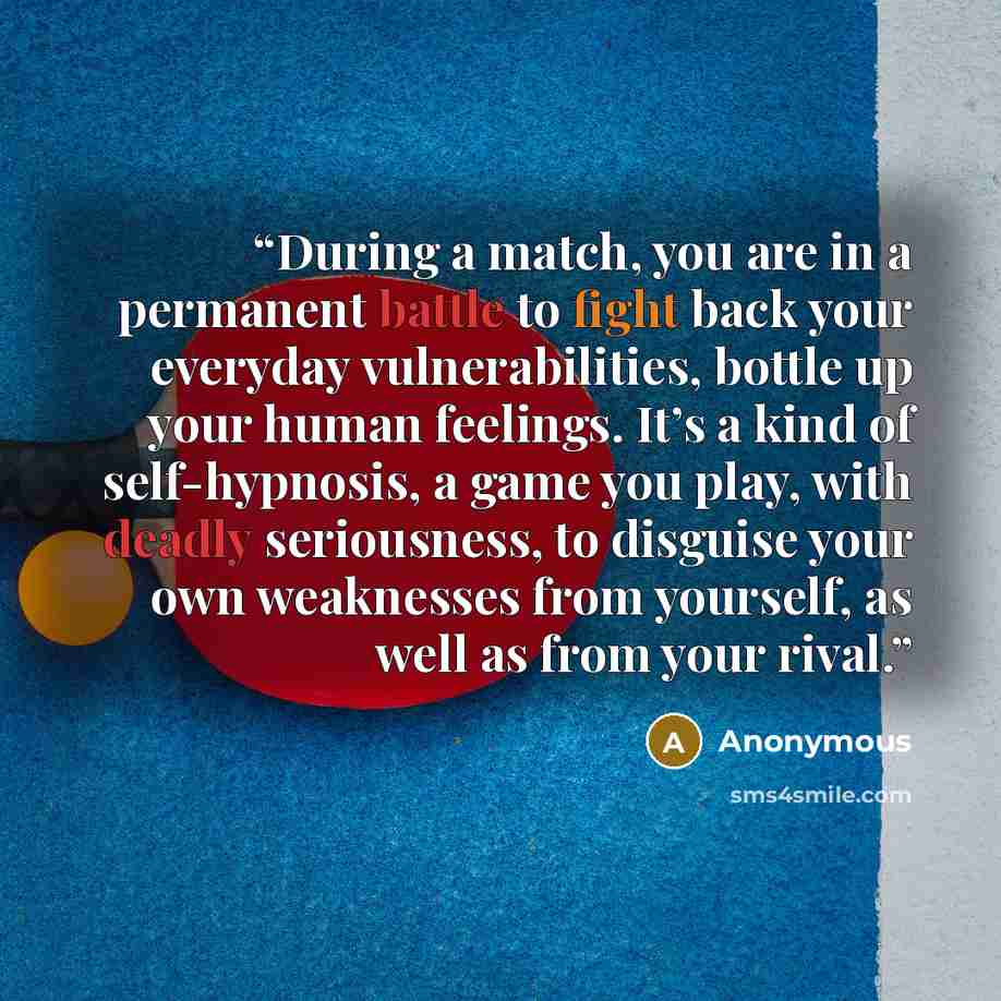 “During a match, you are in a permanent battle to fight back your everyday vulnerabilities, bottle up your human feelings. It’s a kind of self-hypnosis, a game you play, with deadly seriousness, to disguise your own weaknesses from yourself, as well as from your rival.” quote by Anonymous