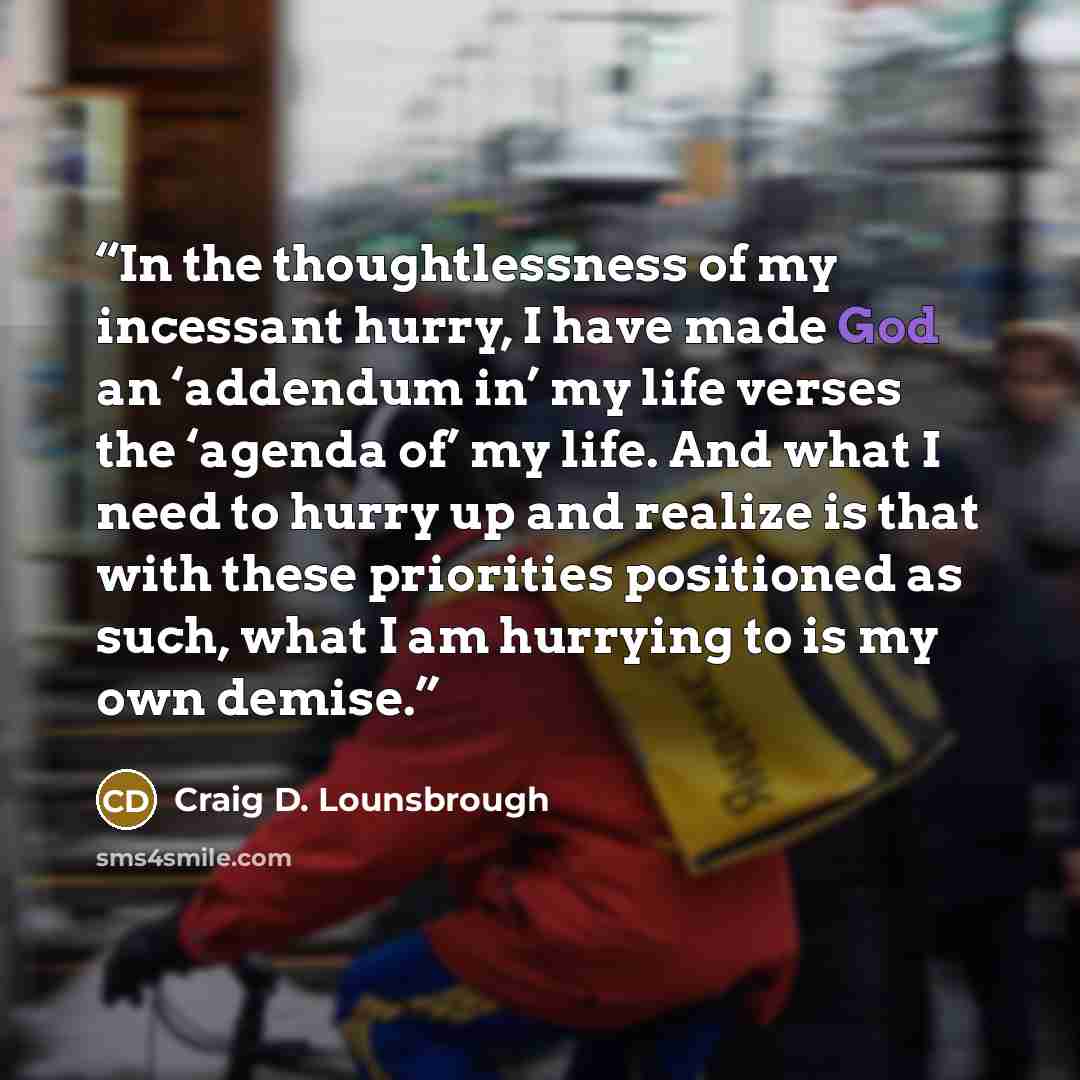 “In the thoughtlessness of my incessant hurry, I have made God an ‘addendum in’ my life verses the ‘agenda of’ my life. And what I need to hurry up and realize is that with these priorities positioned as such, what I am hurrying to is my own demise.” quote by Craig D. Lounsbrough