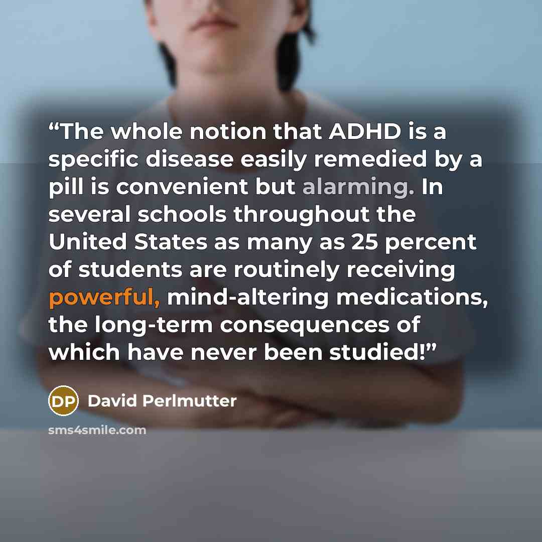 “The whole notion that ADHD is a specific disease easily remedied by a pill is convenient but alarming. In several schools throughout the United States as many as 25 percent of students are routinely receiving powerful, mind-altering medications, the long-term consequences of which have never been…” quote by David Perlmutter