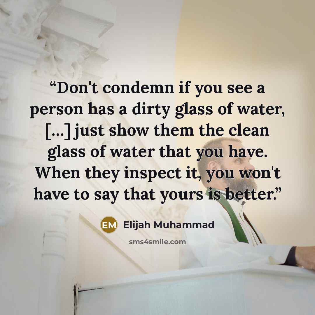 “Don't condemn if you see a person has a dirty glass of water, […] just show them the clean glass of water that you have. When they inspect it, you won't have to say that yours is better.” quote by Elijah Muhammad