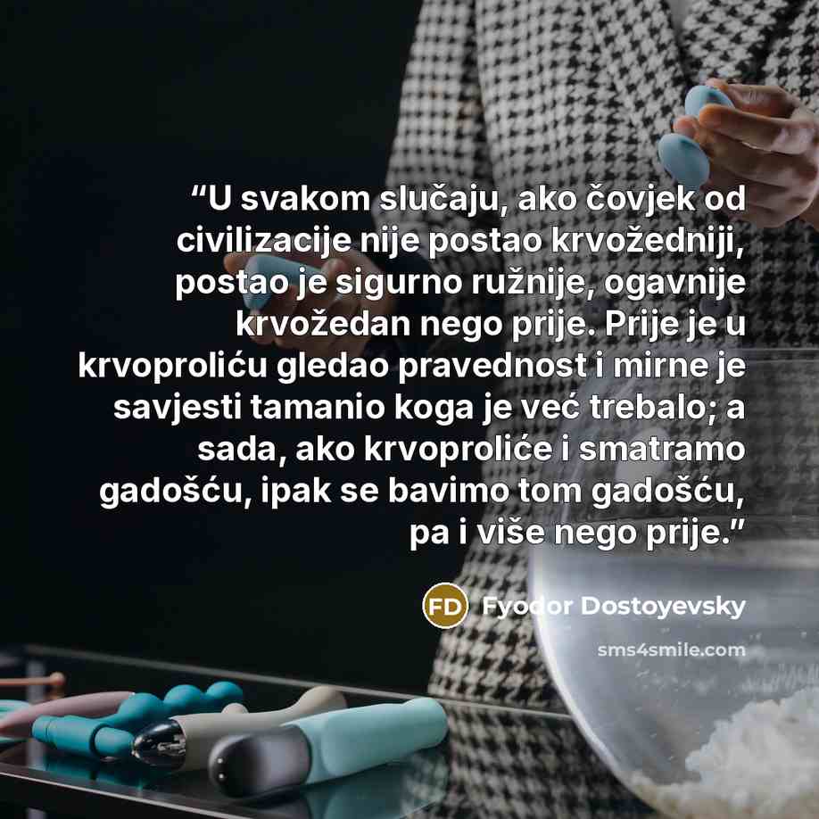 “U svakom slučaju, ako čovjek od civilizacije nije postao krvožedniji, postao je sigurno ružnije, ogavnije krvožedan nego prije. Prije je u krvoproliću gledao pravednost i mirne je savjesti tamanio koga je već trebalo; a sada, ako krvoproliće i smatramo gadošću, ipak se bavimo tom gadošću, pa i…” quote by Fyodor Dostoyevsky