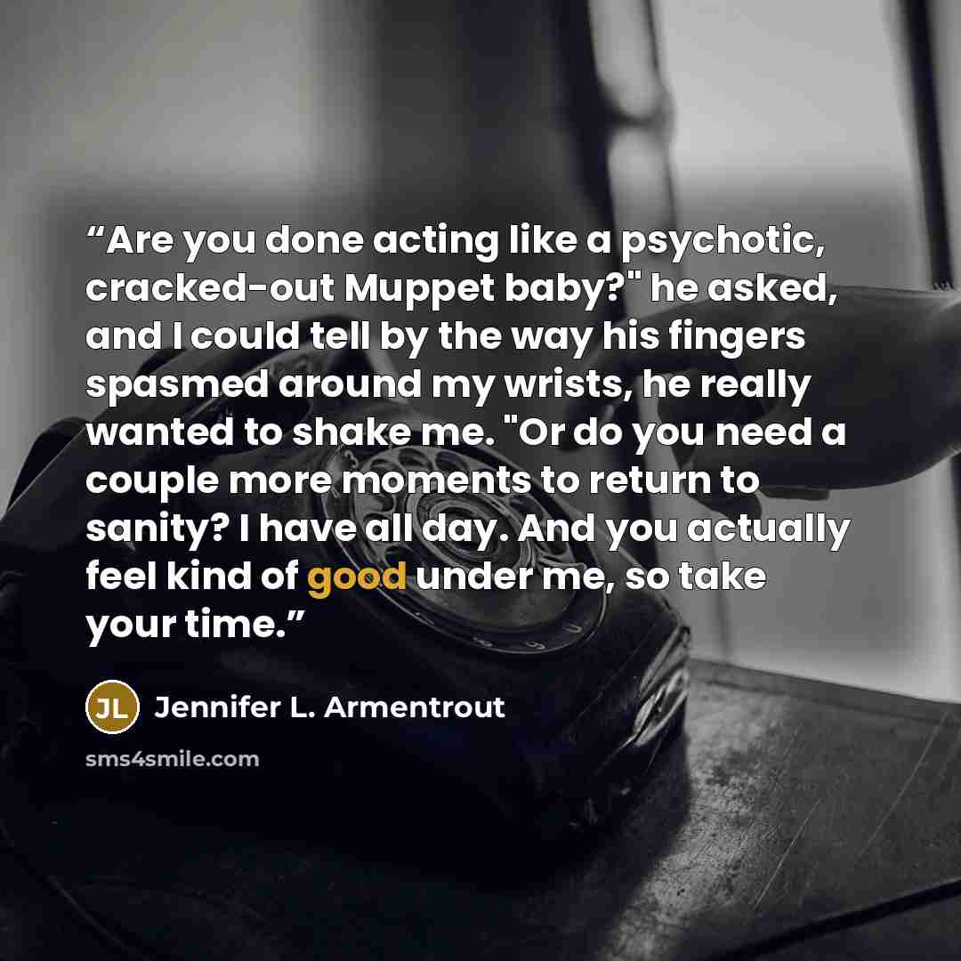 “Are you done acting like a psychotic, cracked-out Muppet baby?" he asked, and I could tell by the way his fingers spasmed around my wrists, he really wanted to shake me. "Or do you need a couple more moments to return to sanity? I have all day. And you actually feel kind of good under me, so take…” quote by Jennifer L. Armentrout