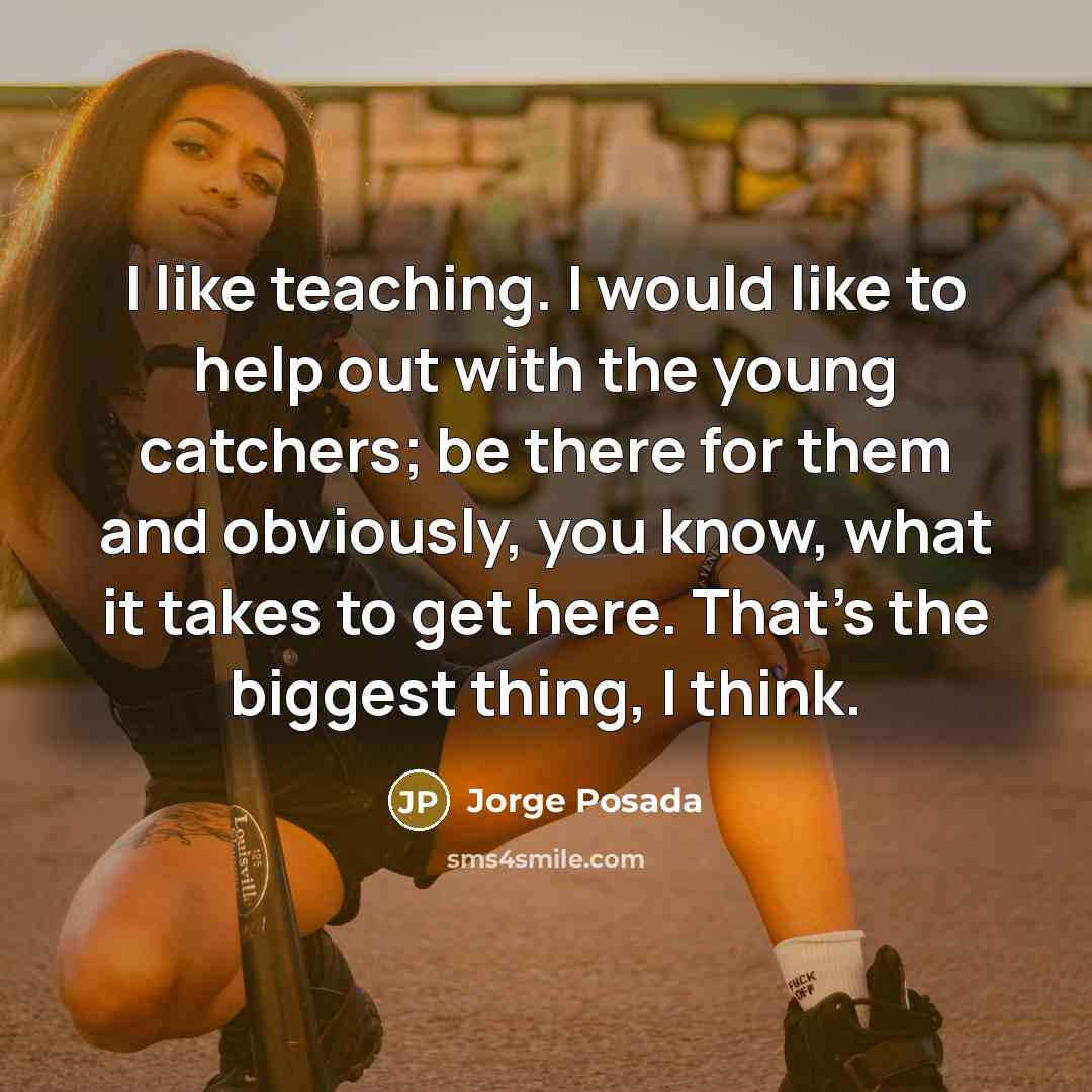 “I like teaching. I would like to help out with the young catchers; be there for them and obviously, you know, what it takes to get here. That's the biggest thing, I think.” quote by Jorge Posada