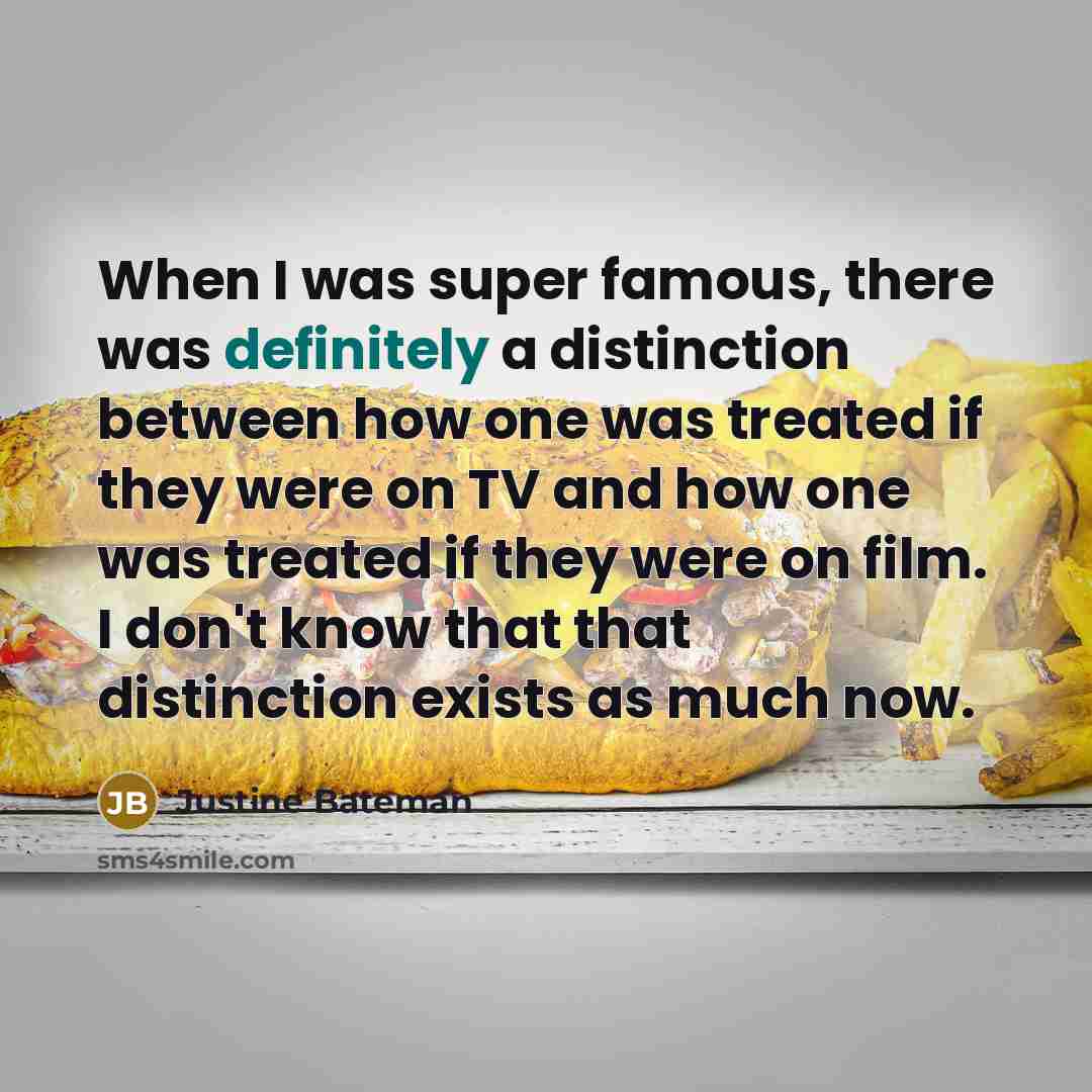 “When I was super famous, there was definitely a distinction between how one was treated if they were on TV and how one was treated if they were on film. I don't know that that distinction exists as much now.” quote by Justine Bateman