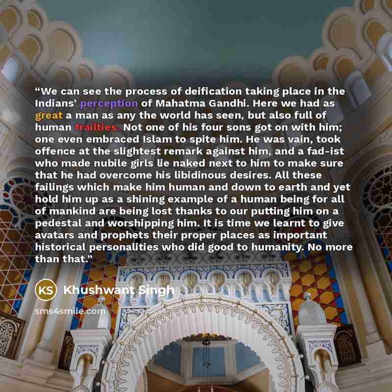 “We can see the process of deification taking place in the Indians’ perception of Mahatma Gandhi. Here we had as great a man as any the world has seen, but also full of human frailties. Not one of his four sons got on with him; one even embraced Islam to spite him. He was vain, took offence at the…” quote by Khushwant Singh