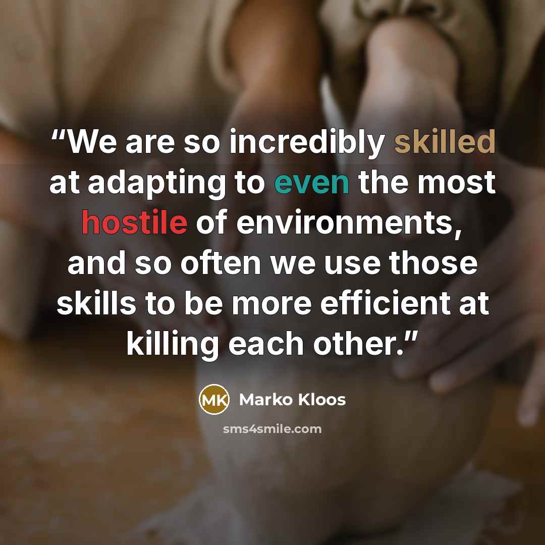 “We are so incredibly skilled at adapting to even the most hostile of environments, and so often we use those skills to be more efficient at killing each other.” quote by Marko Kloos