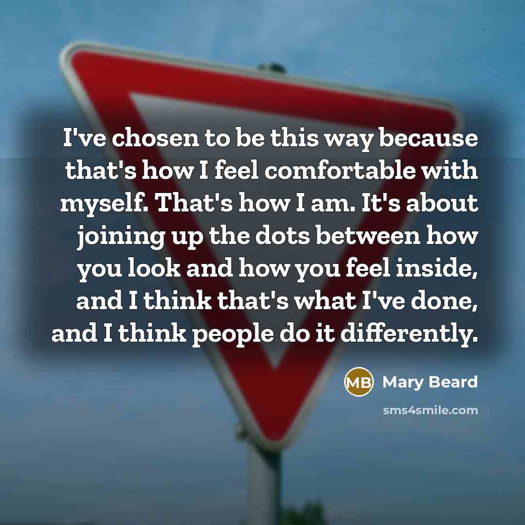 “I've chosen to be this way because that's how I feel comfortable with myself. That's how I am. It's about joining up the dots between how you look and how you feel inside, and I think that's what I've done, and I think people do it differently.” quote by Mary Beard