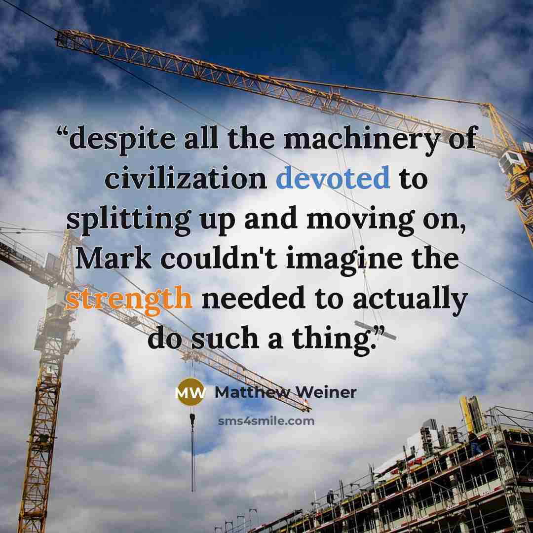 “despite all the machinery of civilization devoted to splitting up and moving on, Mark couldn't imagine the strength needed to actually do such a thing.” quote by Matthew Weiner