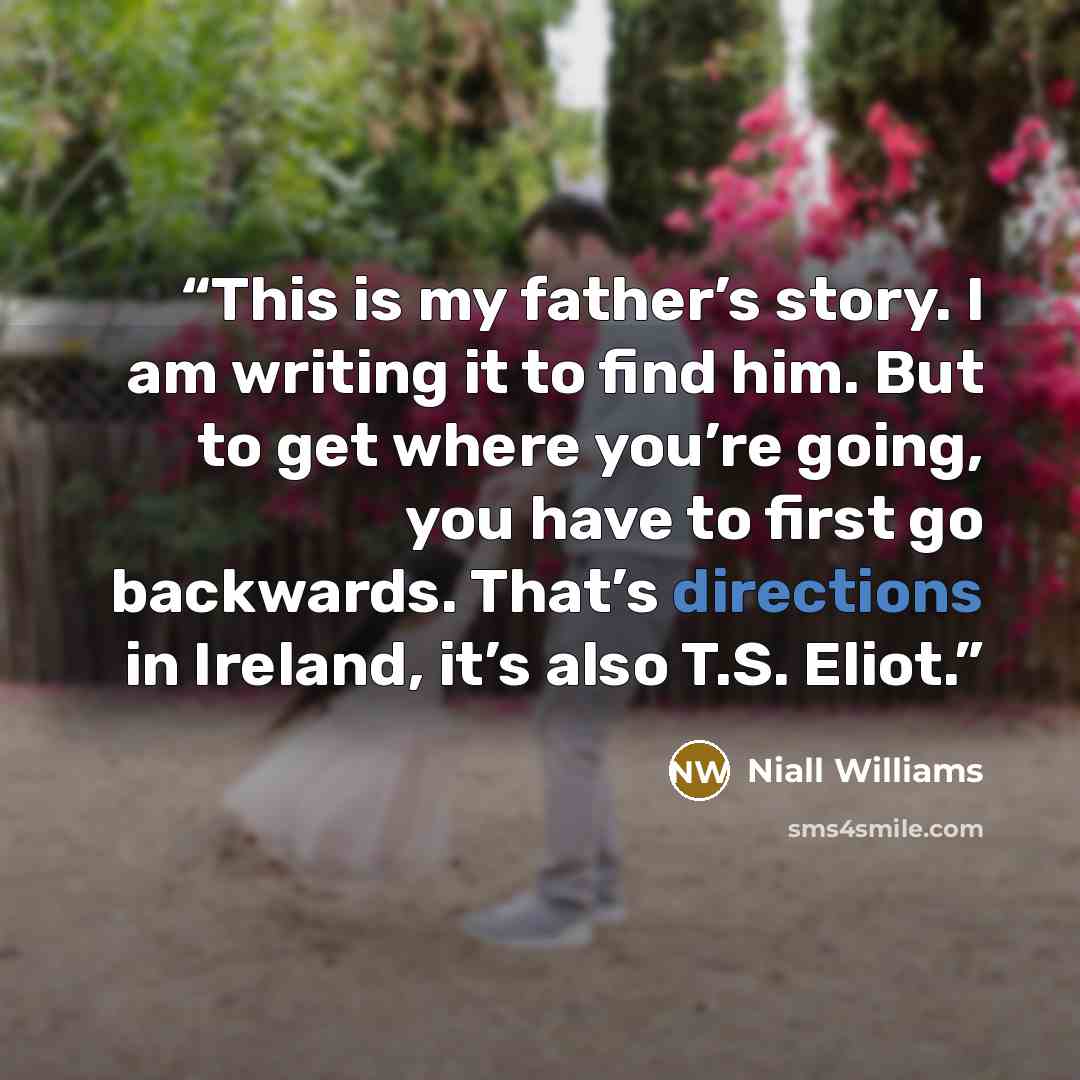 “This is my father’s story. I am writing it to find him. But to get where you’re going, you have to first go backwards. That’s directions in Ireland, it’s also T.S. Eliot.” quote by niall williams