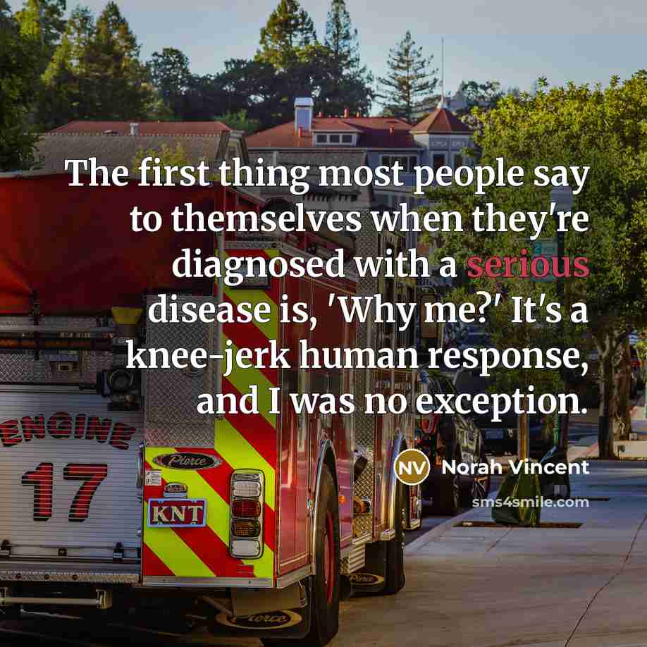 “The first thing most people say to themselves when they're diagnosed with a serious disease is, 'Why me?' It's a knee-jerk human response, and I was no exception.” quote by Norah Vincent
