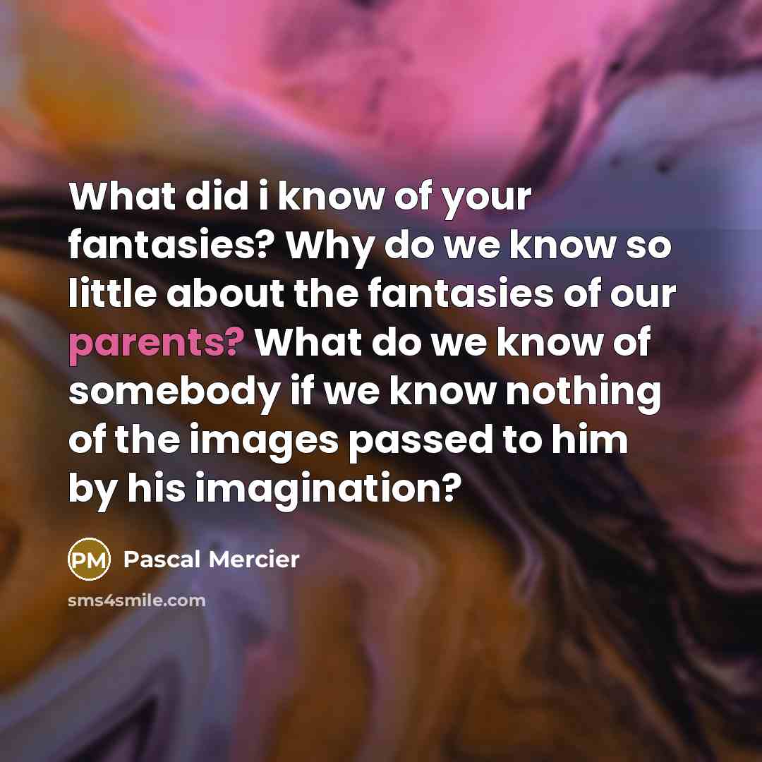 “What did i know of your fantasies? Why do we know so little about the fantasies of our parents? What do we know of somebody if we know nothing of the images passed to him by his imagination?” quote by Pascal Mercier