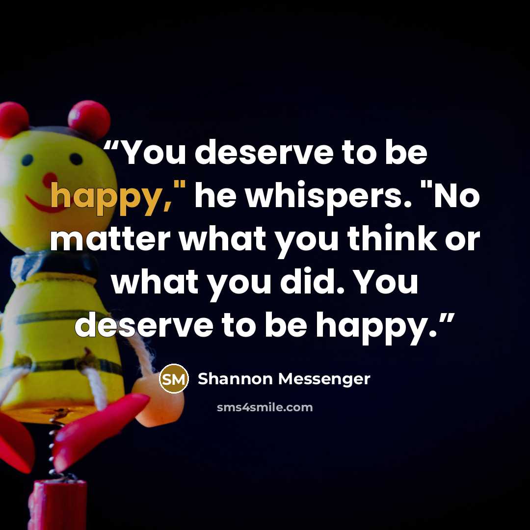 “You deserve to be happy," he whispers. "No matter what you think or what you did. You deserve to be happy.” quote by Shannon Messenger