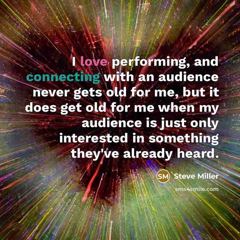 “I love performing, and connecting with an audience never gets old for me, but it does get old for me when my audience is just only interested in something they've already heard.” quote by Steve Miller