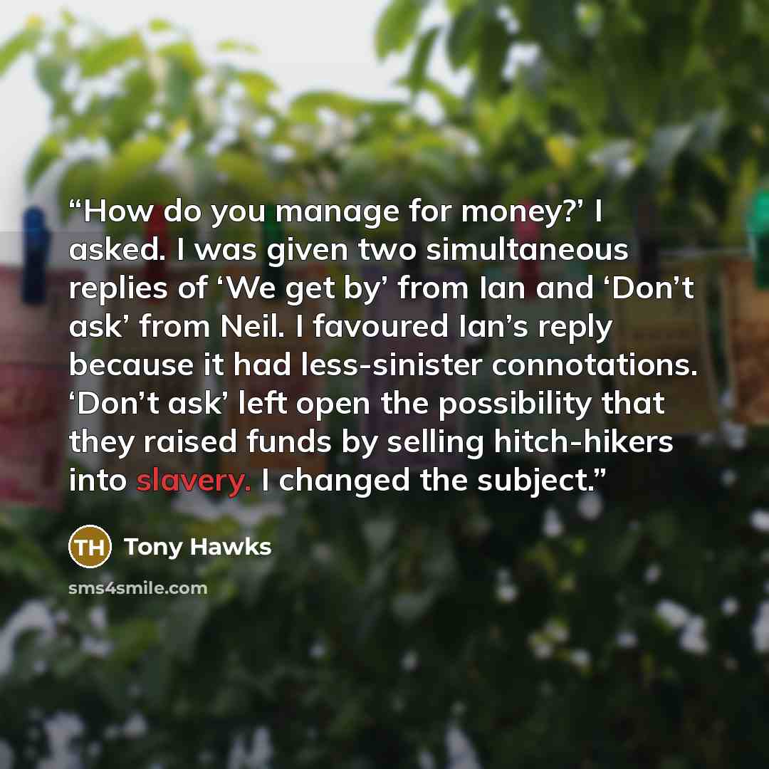 “How do you manage for money?’ I asked. I was given two simultaneous replies of ‘We get by’ from Ian and ‘Don’t ask’ from Neil. I favoured Ian’s reply because it had less-sinister connotations. ‘Don’t ask’ left open the possibility that they raised funds by selling hitch-hikers into slavery. I…” quote by Tony Hawks